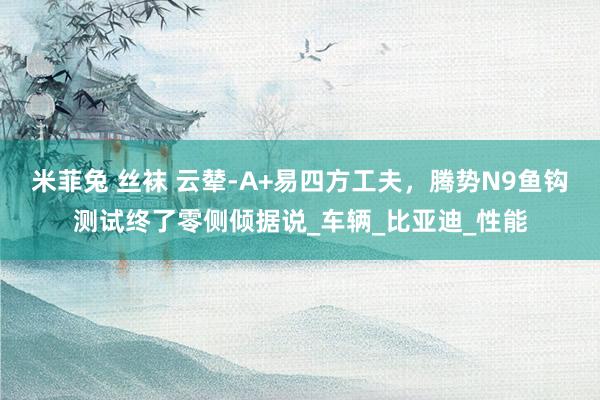 米菲兔 丝袜 云辇-A+易四方工夫，腾势N9鱼钩测试终了零侧倾据说_车辆_比亚迪_性能