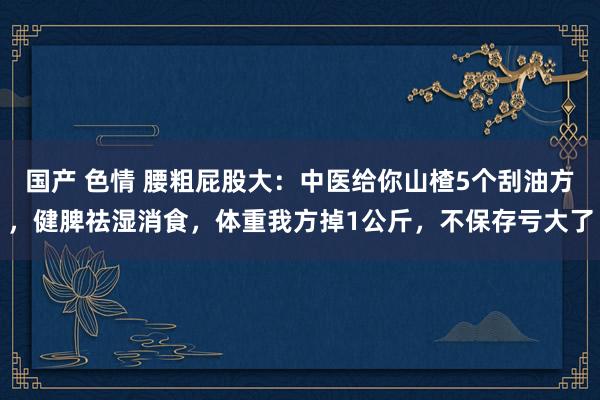 国产 色情 腰粗屁股大：中医给你山楂5个刮油方，健脾祛湿消食，体重我方掉1公斤，不保存亏大了