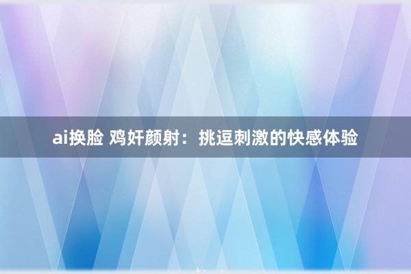 ai换脸 鸡奸颜射:挑逗刺激的快感体验