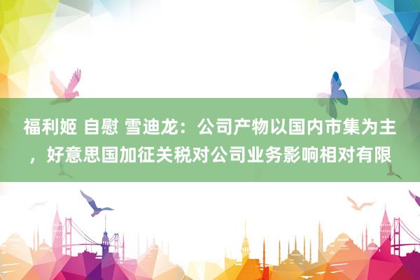 福利姬 自慰 雪迪龙：公司产物以国内市集为主，好意思国加征关税对公司业务影响相对有限