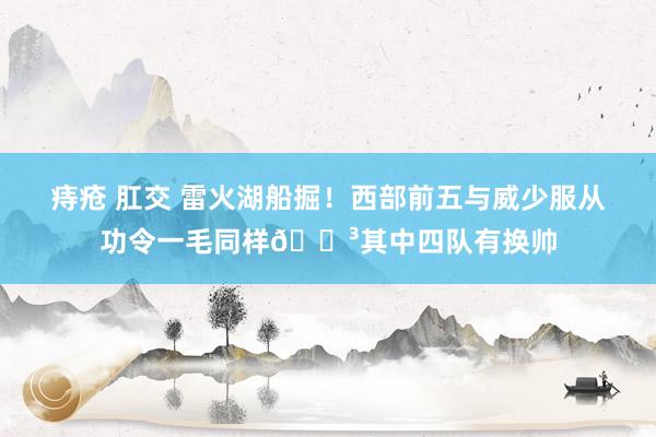 痔疮 肛交 雷火湖船掘！西部前五与威少服从功令一毛同样😳其中四队有换帅