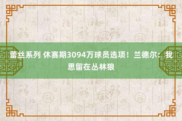 蕾丝系列 休赛期3094万球员选项！兰德尔：我思留在丛林狼