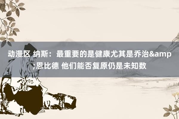 动漫区 纳斯:最重要的是健康尤其是乔治&恩比德 他们能否复原仍是未知数