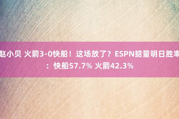 赵小贝 火箭3-0快船!这场放了?ESPN掂量明日胜率:快船57.7% 火箭42.3%