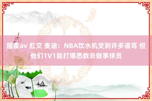 國產av 肛交 麦迪：NBA饮水机受到许多谩骂 但他们1V1能打爆悉数非做事球员