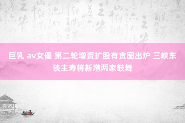 巨乳 av女優 第二轮增资扩股有贪图出炉 三峡东谈主寿将新增两家鼓舞