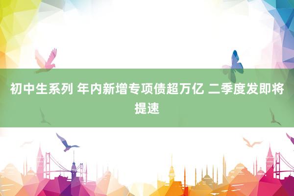 初中生系列 年内新增专项债超万亿 二季度发即将提速