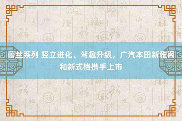 蕾丝系列 竖立进化、驾趣升级，广汽本田新雅阁和新式格携手上市