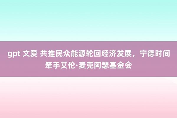 gpt 文爱 共推民众能源轮回经济发展,宁德时间牵手艾伦·麦克阿瑟基金会