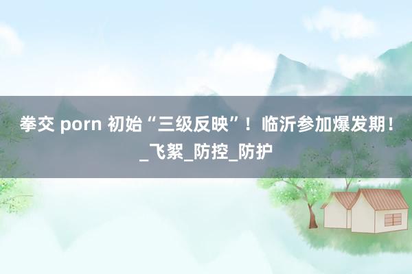 拳交 porn 初始“三级反映”!临沂参加爆发期!_飞絮_防控_防护