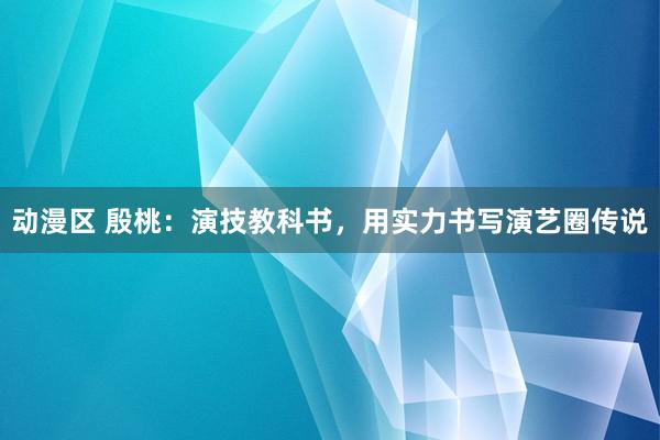 动漫区 殷桃:演技教科书,用实力书写演艺圈传说