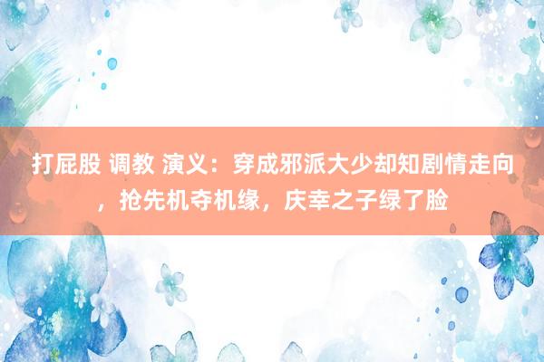 打屁股 调教 演义：穿成邪派大少却知剧情走向，抢先机夺机缘，庆幸之子绿了脸