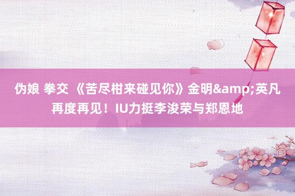 伪娘 拳交 《苦尽柑来碰见你》金明&英凡再度再见!IU力挺李浚荣与郑恩地