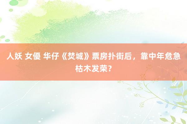 人妖 女優 华仔《焚城》票房扑街后，靠中年危急枯木发荣？