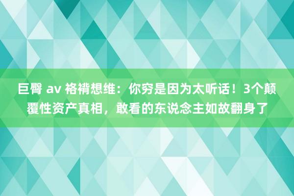 巨臀 av 袼褙想维：你穷是因为太听话！3个颠覆性资产真相，敢看的东说念主如故翻身了