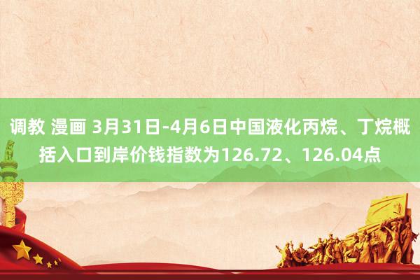 调教 漫画 3月31日-4月6日中国液化丙烷、丁烷概括入口到岸价钱指数为126.72、126.04点