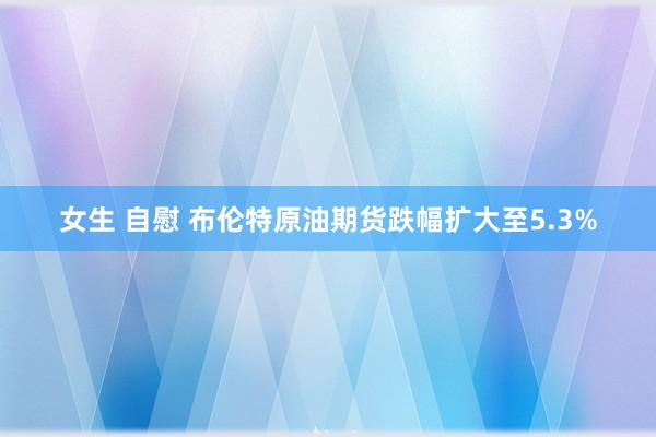 女生 自慰 布伦特原油期货跌幅扩大至5.3%