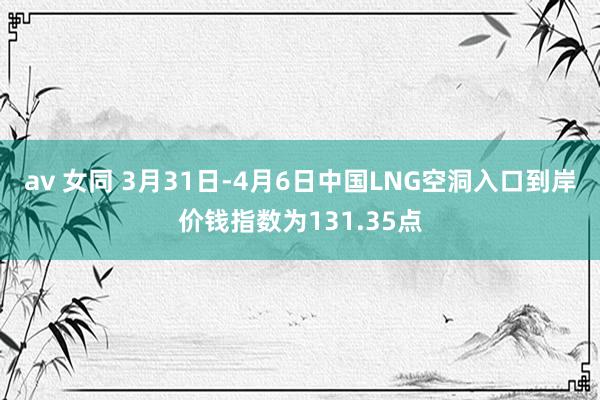 av 女同 3月31日-4月6日中国LNG空洞入口到岸价钱指数为131.35点