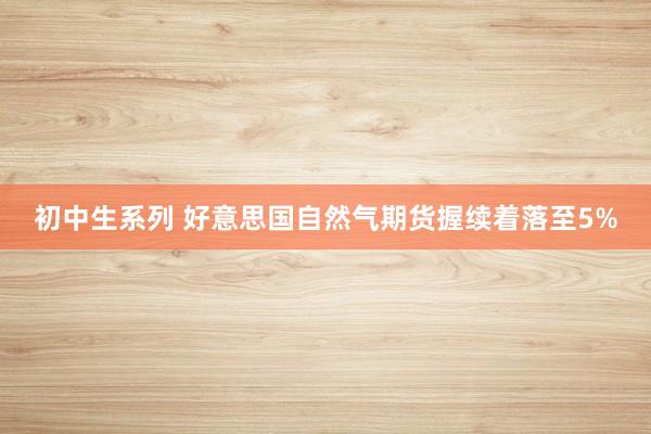 初中生系列 好意思国自然气期货握续着落至5%