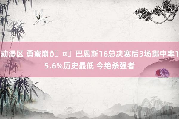 动漫区 勇蜜崩🤔巴恩斯16总决赛后3场掷中率15.6%历史最低 今绝杀强者