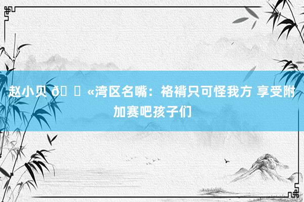 赵小贝 😫湾区名嘴：袼褙只可怪我方 享受附加赛吧孩子们