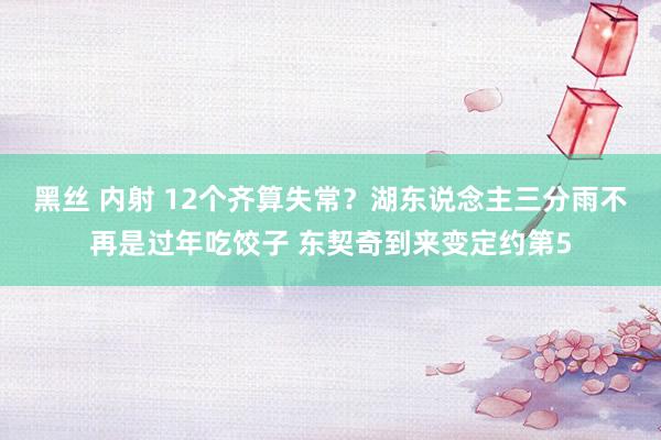黑丝 内射 12个齐算失常？湖东说念主三分雨不再是过年吃饺子 东契奇到来变定约第5