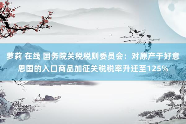 萝莉 在线 国务院关税税则委员会：对原产于好意思国的入口商品加征关税税率升迁至125%