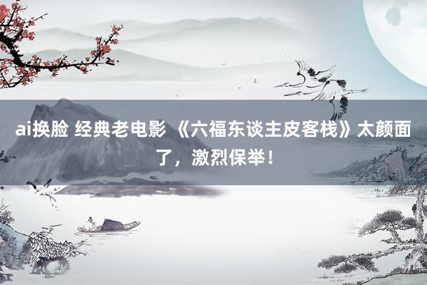 ai换脸 经典老电影 《六福东谈主皮客栈》太颜面了，激烈保举！