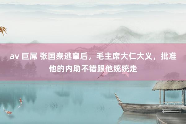 av 巨屌 张国焘逃窜后,毛主席大仁大义,批准他的内助不错跟他统统走