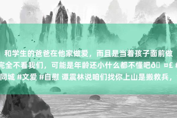 和学生的爸爸在他家做爱,而且是当着孩子面前做爱,太刺激了,孩子完全不看我们,可能是年龄还小什么都不懂吧🤣 #同城 #文爱 #自慰 谭震林说咱们找你上山是搬救兵,黄克诚回顶:那你想错了