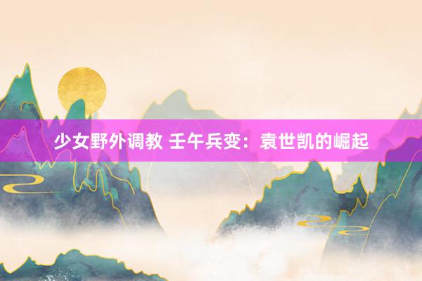 少女野外调教 壬午兵变:袁世凯的崛起