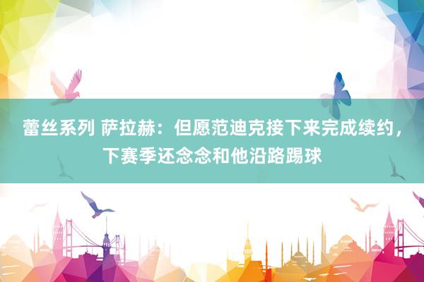 蕾丝系列 萨拉赫：但愿范迪克接下来完成续约，下赛季还念念和他沿路踢球