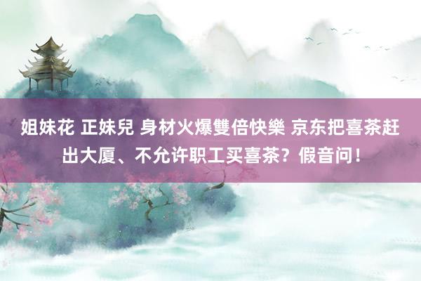 姐妹花 正妹兒 身材火爆雙倍快樂 京东把喜茶赶出大厦、不允许职工买喜茶？假音问！