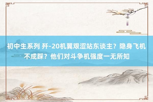 初中生系列 歼-20机翼艰涩站东谈主?隐身飞机不成踩?他们对斗争机强度一无所知