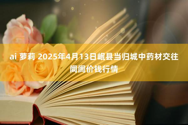 ai 萝莉 2025年4月13日岷县当归城中药材交往阛阓价钱行情