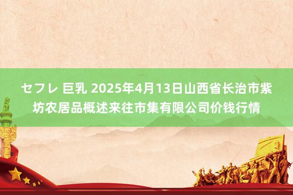セフレ 巨乳 2025年4月13日山西省长治市紫坊农居品概述来往市集有限公司价钱行情