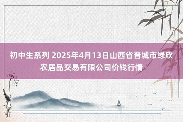 初中生系列 2025年4月13日山西省晋城市绿欣农居品交易有限公司价钱行情