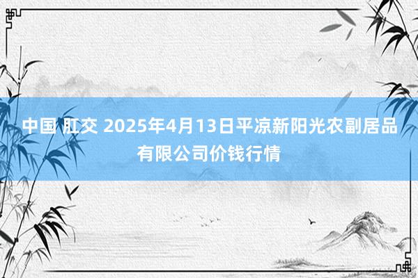 中国 肛交 2025年4月13日平凉新阳光农副居品有限公司价钱行情