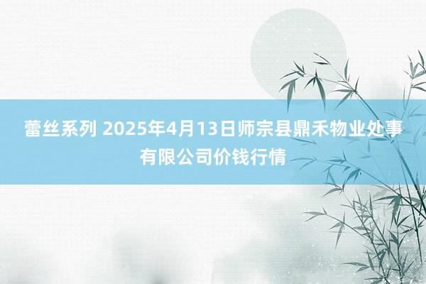 蕾丝系列 2025年4月13日师宗县鼎禾物业处事有限公司价钱行情