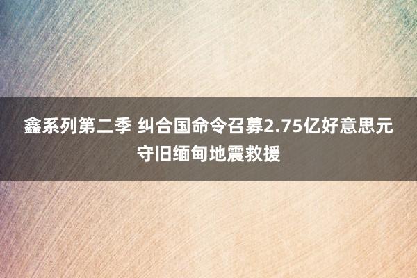 鑫系列第二季 纠合国命令召募2.75亿好意思元守旧缅甸地震救援