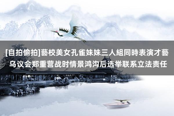 [自拍偷拍]藝校美女孔雀妹妹三人組同時表演才藝 乌议会郑重营战时情景鸿沟后选举联系立法责任