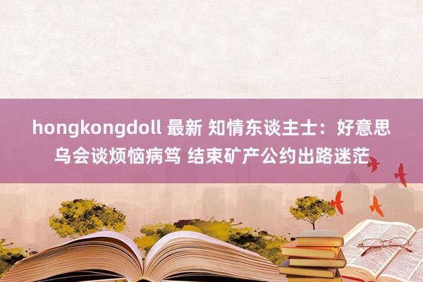 hongkongdoll 最新 知情东谈主士：好意思乌会谈烦恼病笃 结束矿产公约出路迷茫