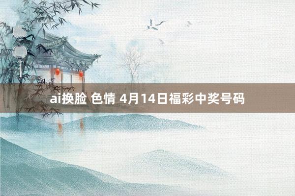 ai换脸 色情 4月14日福彩中奖号码