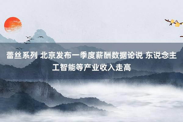 蕾丝系列 北京发布一季度薪酬数据论说 东说念主工智能等产业收入走高