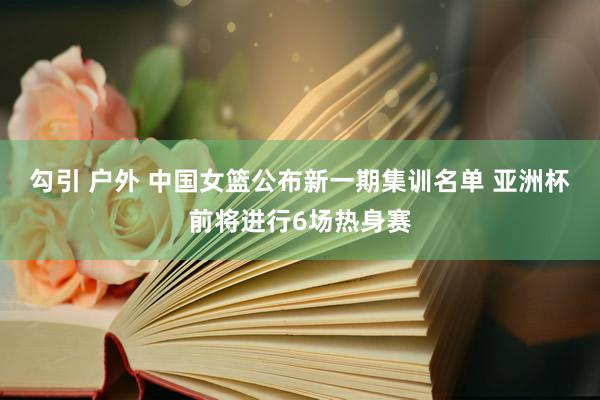 勾引 户外 中国女篮公布新一期集训名单 亚洲杯前将进行6场热身赛