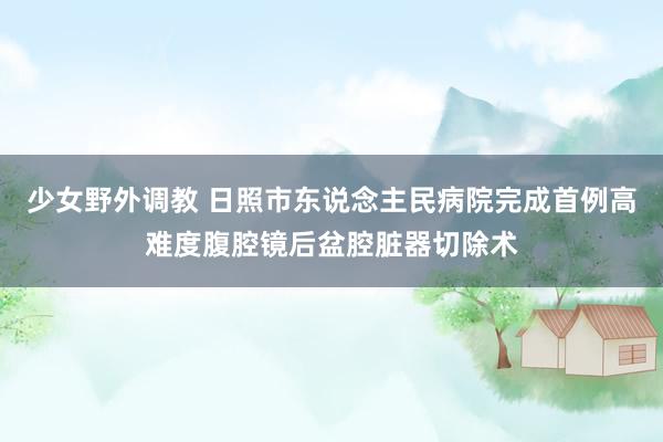 少女野外调教 日照市东说念主民病院完成首例高难度腹腔镜后盆腔脏器切除术