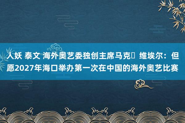 人妖 泰文 海外奥艺委独创主席马克・维埃尔:但愿2027年海口举办第一次在中国的海外奥艺比赛