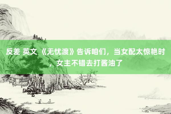 反差 英文 《无忧渡》告诉咱们，当女配太惊艳时，女主不错去打酱油了