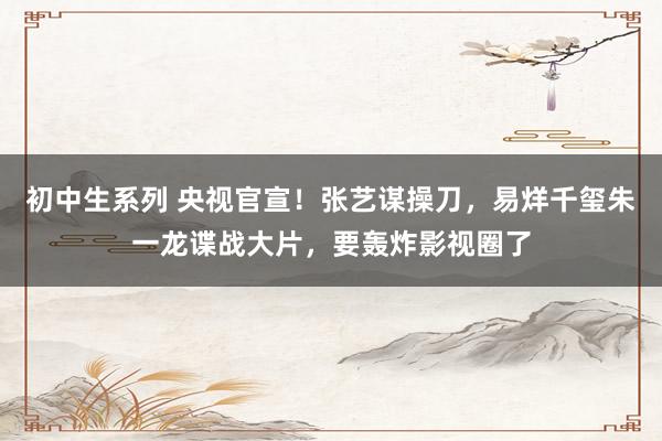 初中生系列 央视官宣!张艺谋操刀,易烊千玺朱一龙谍战大片,要轰炸影视圈了