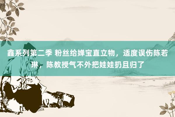 鑫系列第二季 粉丝给婵宝直立物,适度误伤陈若琳,陈教授气不外把娃娃扔且归了